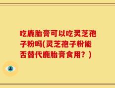 吃鹿胎膏可以吃灵芝孢子粉吗(灵芝孢子粉能否替代鹿胎膏食用？)