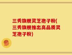 三秀旗舰灵芝孢子粉(三秀旗舰推出高品质灵芝孢子粉)
