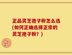 正品灵芝孢子粉怎么选(如何正确选择正宗的灵芝孢子粉？)