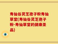 寿仙谷灵芝孢子粉寿仙草堂(寿仙谷灵芝孢子粉-寿仙草堂的健康圣品)