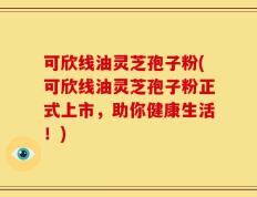 可欣线油灵芝孢子粉(可欣线油灵芝孢子粉正式上市，助你健康生活！)