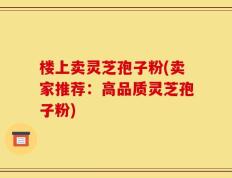 楼上卖灵芝孢子粉(卖家推荐：高品质灵芝孢子粉)