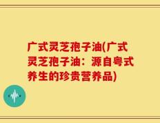 广式灵芝孢子油(广式灵芝孢子油：源自粤式养生的珍贵营养品)