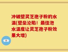 冲破壁灵芝孢子粉的水温(壁垒沦陷！最佳泡水温度让灵芝孢子粉效果大增)