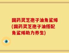 国药灵芝孢子油角鲨烯(国药灵芝孢子油搭配角鲨烯助力养生)