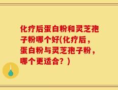 化疗后蛋白粉和灵芝孢子粉哪个好(化疗后，蛋白粉与灵芝孢子粉，哪个更适合？)