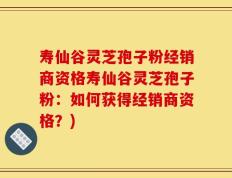 寿仙谷灵芝孢子粉经销商资格寿仙谷灵芝孢子粉：如何获得经销商资格？)