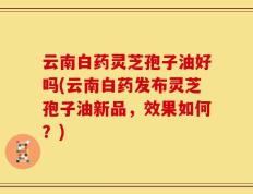 云南白药灵芝孢子油好吗(云南白药发布灵芝孢子油新品，效果如何？)
