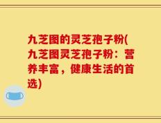 九芝图的灵芝孢子粉(九芝图灵芝孢子粉：营养丰富，健康生活的首选)