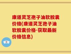 康道灵芝孢子油软胶囊价格(康道灵芝孢子油软胶囊价格-获取最新价格信息)