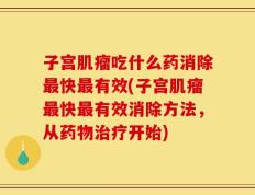 子宫肌瘤吃什么药消除最快最有效(子宫肌瘤最快最有效消除方法，从药物治疗开始)