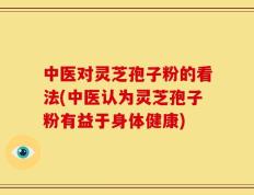 中医对灵芝孢子粉的看法(中医认为灵芝孢子粉有益于身体健康)
