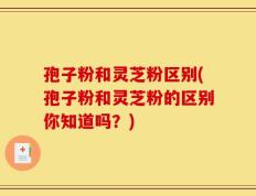 孢子粉和灵芝粉区别(孢子粉和灵芝粉的区别你知道吗？)