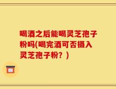 喝酒之后能喝灵芝孢子粉吗(喝完酒可否摄入灵芝孢子粉？)