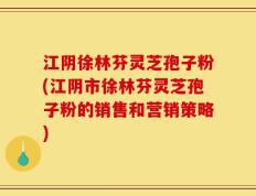 江阴徐林芬灵芝孢子粉(江阴市徐林芬灵芝孢子粉的销售和营销策略)