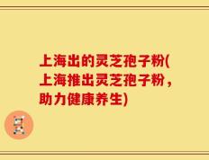 上海出的灵芝孢子粉(上海推出灵芝孢子粉，助力健康养生)