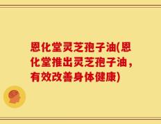 恩化堂灵芝孢子油(恩化堂推出灵芝孢子油，有效改善身体健康)