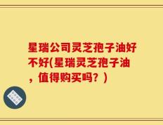 星瑞公司灵芝孢子油好不好(星瑞灵芝孢子油，值得购买吗？)