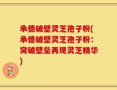 承德破壁灵芝孢子粉(承德破壁灵芝孢子粉：突破壁垒再现灵芝精华)