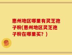 惠州地区哪里有灵芝孢子粉(惠州地区灵芝孢子粉在哪里买？)