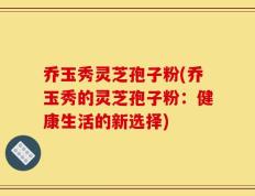 乔玉秀灵芝孢子粉(乔玉秀的灵芝孢子粉：健康生活的新选择)