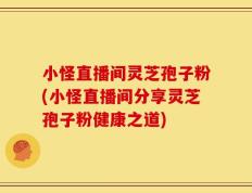 小怪直播间灵芝孢子粉(小怪直播间分享灵芝孢子粉健康之道)