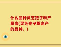 什么品种灵芝孢子粉产量高(灵芝孢子粉高产的品种。)