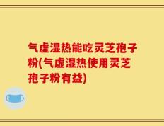 气虚湿热能吃灵芝孢子粉(气虚湿热使用灵芝孢子粉有益)