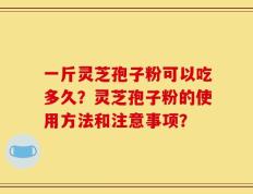 一斤灵芝孢子粉可以吃多久？灵芝孢子粉的使用方法和注意事项？
