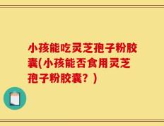小孩能吃灵芝孢子粉胶囊(小孩能否食用灵芝孢子粉胶囊？)