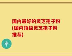 国内最好的灵芝孢子粉(国内顶级灵芝孢子粉推荐)