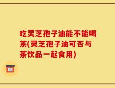 吃灵芝孢子油能不能喝茶(灵芝孢子油可否与茶饮品一起食用)