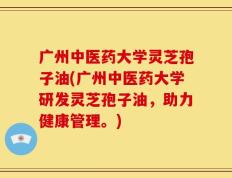 广州中医药大学灵芝孢子油(广州中医药大学研发灵芝孢子油，助力健康管理。)