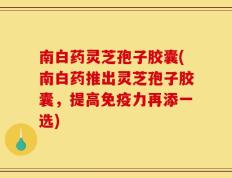 南白药灵芝孢子胶囊(南白药推出灵芝孢子胶囊，提高免疫力再添一选)