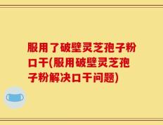 服用了破壁灵芝孢子粉口干(服用破壁灵芝孢子粉解决口干问题)