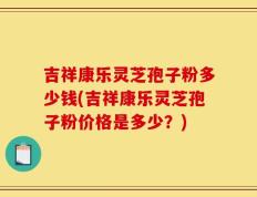 吉祥康乐灵芝孢子粉多少钱(吉祥康乐灵芝孢子粉价格是多少？)