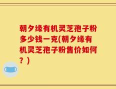 朝夕缘有机灵芝孢子粉多少钱一克(朝夕缘有机灵芝孢子粉售价如何？)