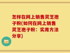 怎样在网上销售灵芝孢子粉(如何在网上销售灵芝孢子粉：实用方法分享)