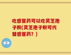 吃感冒药可以吃灵芝孢子粉(灵芝孢子粉可代替感冒药？)