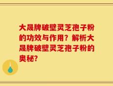 大晟牌破壁灵芝孢子粉的功效与作用？解析大晟牌破壁灵芝孢子粉的奥秘？