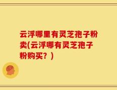 云浮哪里有灵芝孢子粉卖(云浮哪有灵芝孢子粉购买？)