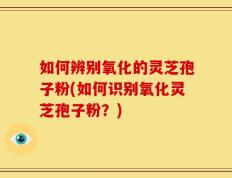 如何辨别氧化的灵芝孢子粉(如何识别氧化灵芝孢子粉？)