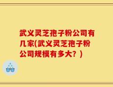 武义灵芝孢子粉公司有几家(武义灵芝孢子粉公司规模有多大？)