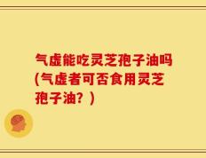 气虚能吃灵芝孢子油吗(气虚者可否食用灵芝孢子油？)