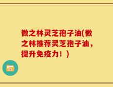 微之林灵芝孢子油(微之林推荐灵芝孢子油，提升免疫力！)