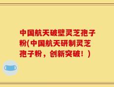 中国航天破壁灵芝孢子粉(中国航天研制灵芝孢子粉，创新突破！)
