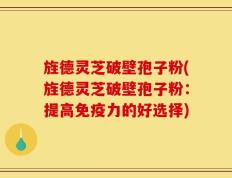 旌德灵芝破壁孢子粉(旌德灵芝破壁孢子粉：提高免疫力的好选择)