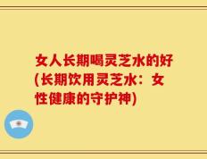 女人长期喝灵芝水的好(长期饮用灵芝水：女性健康的守护神)