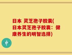 日本 灵芝孢子胶囊(日本灵芝孢子胶囊：健康养生的明智选择)