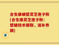 合生康破壁灵芝孢子粉(合生康灵芝孢子粉：壁破技术提取，滋补养颜)